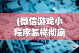 (微信游戏小程序怎样彻底删除)深度解析如何从源代码层面实现微信小游戏的彻底删除