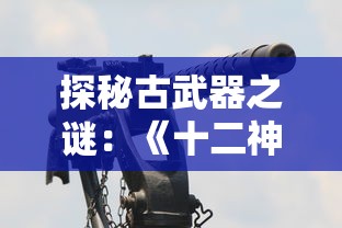 探秘古武器之谜：《十二神兵器》漫画解析古代战争策略和武器制作工艺