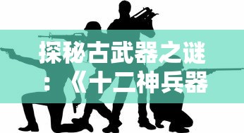 探秘古武器之谜：《十二神兵器》漫画解析古代战争策略和武器制作工艺