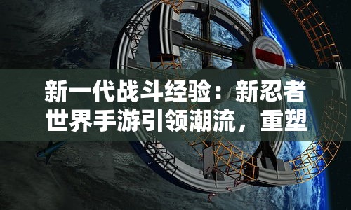 新一代战斗经验：新忍者世界手游引领潮流，重塑经典忍者冒险之旅