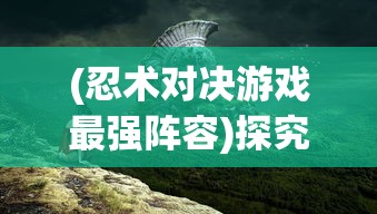 (忍术对决游戏最强阵容)探究忍术对决时的技巧和策略：会影响隐秘特工的胜率吗？