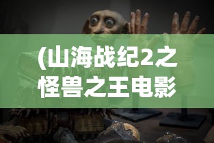 (山海战纪2之怪兽之王电影演员表)山海战纪2之怪兽之王：挑战未知领域，展示神兽较量巅峰力量