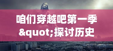 咱们穿越吧第一季"探讨历史与未来：穿越的不仅仅是时空，更是文化与科技的碰撞与交融